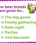 Our Beer Breads are great for... the big game, family gatherings, date night, parties, and just because!